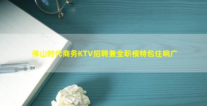 佛山时代商务KTV招聘兼全职模特包住响广