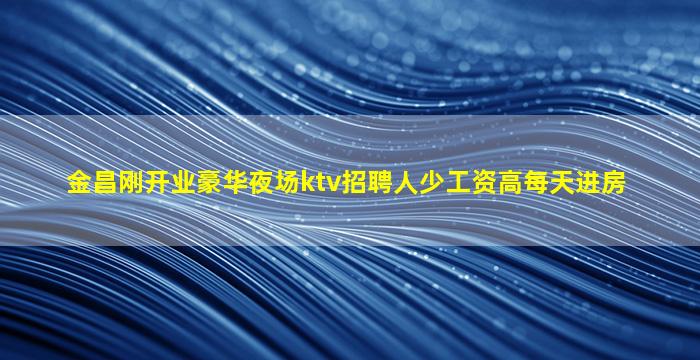 金昌刚开业豪华夜场ktv招聘人少工资高每天进房